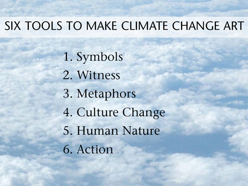 1. SYMBOLS: How to show climate change when you can’t see it 2. METAPHORS MAKE THINGS STICK: Give old phrases new meaning 3. WITNESS: How do you help the viewer see what you see? 4. CULTURE CHANGE: What will we lose? 5. HUMAN NATURE: Can you touch a nerve? 6. ACTION: Do something green and record it
