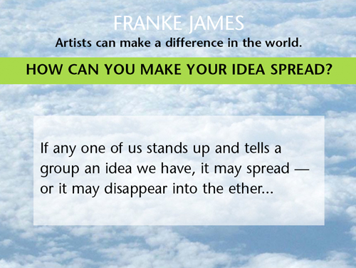 Artists can make a difference in the world. Think of this: If any one of us stands up and tells a group an idea we have, it may spread — or it may disappear into the ether.