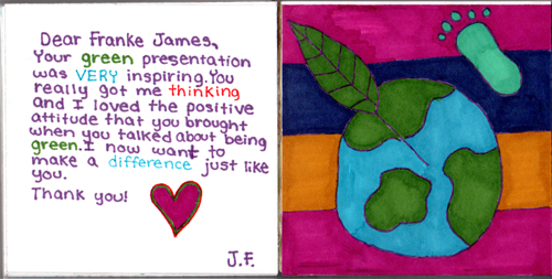 Dear Franke James, Your green presentation was VERY inspiring. You really got me thinking and I loved the positive attitude that you brought when you talked about being green. I now want to make a difference just like you. Thank you! J.F. Dear Franke James, Your green presentation was VERY inspiring. You really got me thinking and I loved the positive attitude that you brought when you talked about being green. I now want to make a difference just like you. Thank you! J.F.