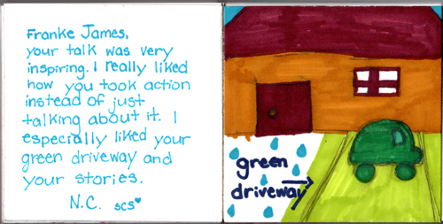 Franke James, Your talk was very inspiring. I really liked how you took action instead of just talking about it. I especially liked your green driveway and your stories. N.C. ScS Franke James, Your talk was very inspiring. I really liked how you took action instead of just talking about it. I especially liked your green driveway and your stories. N.C. ScS