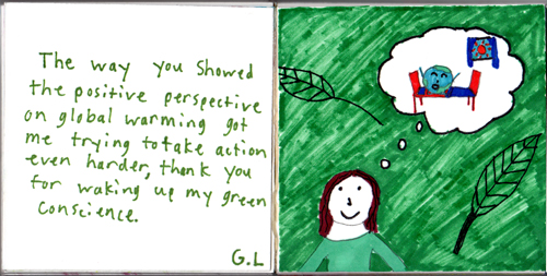 The way you showed the positive perspective on global warming got me trying to take action even harder, thank you for waking up my green conscience. G.L. The way you showed the positive perspective on global warming got me trying to take action even harder, thank you for waking up my green conscience. G.L.
