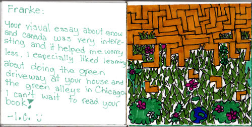 Franke, Your visual essay about snow and Canada was very interesting and it helped me to worry less. I especially liked learning about doing the green driveway at your house and the green alleys in Chicago. I can't wait to read your book! I.C. Franke, Your visual essay about snow and Canada was very interesting and it helped me to worry less. I especially liked learning about doing the green driveway at your house and the green alleys in Chicago. I can't wait to read your book! I.C.
