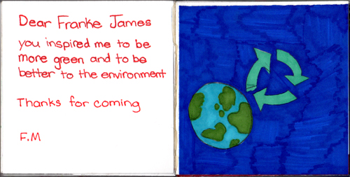 Dear Franke James, You inspired me to be more green and to be better to the environment. Thanks for coming! F.M. Dear Franke James, You inspired me to be more green and to be better to the environment. Thanks for coming! F.M.
