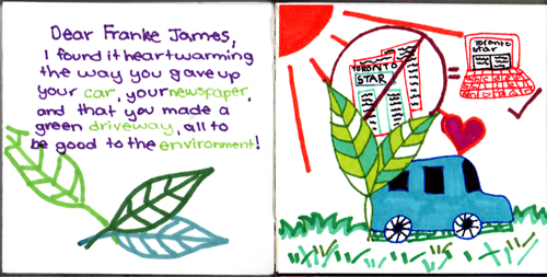 Dear Franke James, I found it heartwarming the way you gave up your car, your newspaper, and that you made a green driveway, all to be good to the environment! Dear Franke James, I found it heartwarming the way you gave up your car, your newspaper, and that you made a green driveway, all to be good to the environment!
