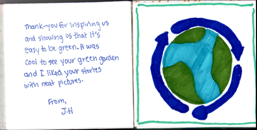 Thank you for inspiring us and showing us that it's easy to be green. It was cool to see your green garden and I liked your stories with neat pictures. From J.H. Thank you for inspiring us and showing us that it's easy to be green. It was cool to see your green garden and I liked your stories with neat pictures. From J.H.