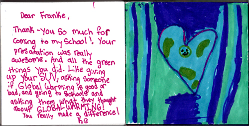 Dear Franke, Thank you so much for coming to my school! Your presentation was really awesome. And all the green things you did. Like giving up your SUV, asking someone if Global Warming is good or bad, and going to schools and asking them what they thought about Global Warming! You really made a difference! K Dear Franke, Thank you so much for coming to my school! Your presentation was really awesome. And all the green things you did. Like giving up your SUV, asking someone if Global Warming is good or bad, and going to schools and asking them what they thought about Global Warming! You really made a difference! K