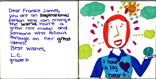 Dear Franke James, You are an inspirational person who can change the world. You're a great role model and someone who follows through on her great ideas. Best wishes, L.C. Grade Six Dear Franke James, You are an inspirational person who can change the world. You're a great role model and someone who follows through on her great ideas. Best wishes, L.C. Grade Six