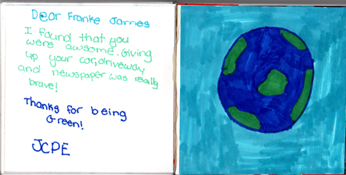 Dear Franke James, I found that you were awesome. Giving up your car, driveway and newspaper was really brave! Thanks for being Green! JCPE Dear Franke James, I found that you were awesome. Giving up your car, driveway and newspaper was really brave! Thanks for being Green! JCPE