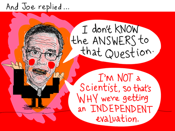 And Joe replied, 'I don't know the answers to that question. I'm not a scientist, so that's why we're getting an independent evaluation.'; Quote from March 3, 2012 meeting, Joe Oliver illustration by Franke James