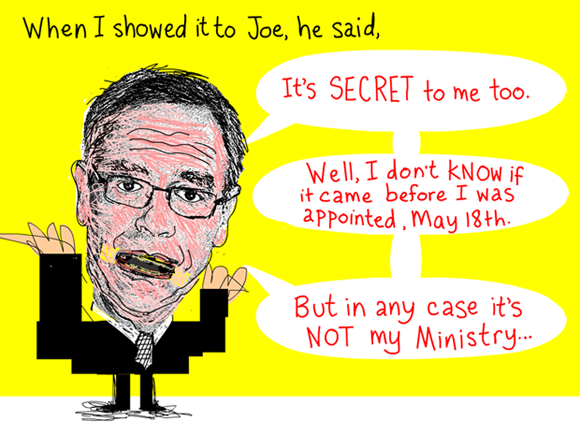 When I showed it to Joe, he said, 'It's secret to me too.' At first Joe said it must have come out before he was appointed. And then he said, 'It's not my Ministry.' Quote from March 3, 2012 meeting, Joe Oliver illustration by Franke James