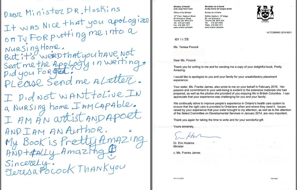 Teresa Pocock's letter to Minister Hoskins Sept 23, 2016: Dear Minister Dr. Hoskins, It was nice that you apologized on TV for putting me into a nursing home. But it's weird that you have not sent me the apology in writing. Did you forget? Please send me a letter. I did not want to live in a nursing home. I am capable. I am an artist and a poet. My book is “Pretty Amazing” and totally amazing. Sincerely,Teresa Pocock. Minister Hoskins Nov 14, 2016 Letter - Dear Ms. Pocock: Thank you for writing to me and for sending me a copy of your delightful book, Pretty Amazing. I would like to apologize to you and your family for your unsatisfactory placement experience. Your sister, Ms. Franke James, also wrote to me on your behalf in February 2016. Her passion and commitment to your well-being is evident in the extensive materials she had prepared, as well as the photos she provided of you enjoying life in British Columbia. I can appreciate that your experience was challenging for you and your family. We continually strive to improve people's experience in Ontario's health care system to ensure that the right care is provided to Ontarians when and where they need it. Issues raised by your experience that your sister brought to my attention, as well as to the attention of the Select Committee on Developmental Services in January 2014, are very important. Thank you again for taking the time to write and for your wonderful gift. Yours sincerely,Dr Eric Hoskins, Minister Teresa Pocock's letter to Minister Hoskins Sept 23, 2016: Dear Minister Dr. Hoskins, It was nice that you apologized on TV for putting me into a nursing home. But it's weird that you have not sent me the apology in writing. Did you forget? Please send me a letter. I did not want to live in a nursing home. I am capable. I am an artist and a poet. My book is “Pretty Amazing” and totally amazing. Sincerely,Teresa Pocock. Minister Hoskins Letter - Dear Ms. Pocock: Thank you for writing to me and for sending me a copy of your delightful book, Pretty Amazing. I would like to apologize to you and your family for your unsatisfactory placement experience. Your sister, Ms. Franke James, also wrote to me on your behalf in February 2016. Her passion and commitment to your well-being is evident in the extensive materials she had prepared, as well as the photos she provided of you enjoying life in British Columbia. I can appreciate that your experience was challenging for you and your family. We continually strive to improve people's experience in Ontario's health care system to ensure that the right care is provided to Ontarians when and where they need it. Issues raised by your experience that your sister brought to my attention, as well as to the attention of the Select Committee on Developmental Services in January 2014, are very important. Thank you again for taking the time to write and for your wonderful gift. Yours sincerely,Dr Eric Hoskins, Minister