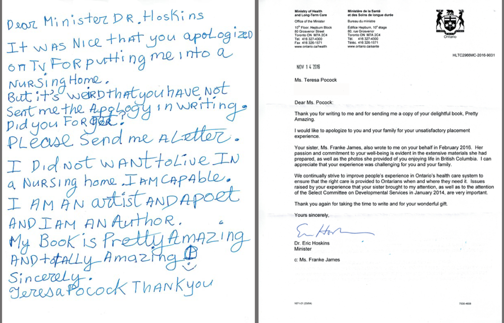 Teresa Heartchild's letter to Minister Hoskins Sept 23, 2016: Dear Minister Dr. Hoskins, It was nice that you apologized on TV for putting me into a nursing home. But it's weird that you have not sent me the apology in writing. Did you forget? Please send me a letter. I did not want to live in a nursing home. I am capable. I am an artist and a poet. My book is “Pretty Amazing” and totally amazing. Sincerely,Teresa Heartchild. Minister Hoskins Letter - Dear Ms. Pocock: Thank you for writing to me and for sending me a copy of your delightful book, Pretty Amazing. I would like to apologize to you and your family for your unsatisfactory placement experience. Your sister, Ms. Franke James, also wrote to me on your behalf in February 2016. Her passion and commitment to your well-being is evident in the extensive materials she had prepared, as well as the photos she provided of you enjoying life in British Columbia. I can appreciate that your experience was challenging for you and your family. We continually strive to improve people's experience in Ontario's health care system to ensure that the right care is provided to Ontarians when and where they need it. Issues raised by your experience that your sister brought to my attention, as well as to the attention of the Select Committee on Developmental Services in January 2014, are very important. Thank you again for taking the time to write and for your wonderful gift. Yours sincerely,Dr Eric Hoskins, Minister