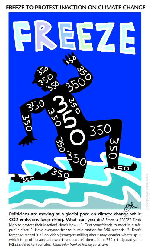 Freeze 350 illustration by Franke James; Text: Politicians are moving at a glacial pace on climate change while CO2 emissions keep rising. What can you do? Stage a FREEZE Flash Mob to protest their inaction! Here's how... 1. Text your friends to meet in a safe public place 2. Have everyone freeze in mid-motion for 350 seconds 3. Don't forget to record it all on video (strangers milling about may wonder what's up -- which is good because afterwards you can tell them about 350 ) 4. Upload your FREEZE video to YouTube. More info: franke@frankejames.com
